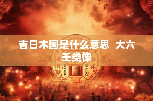 吉日木图是什么意思 大六壬类像 吉日木图是什么意思 大六壬类像