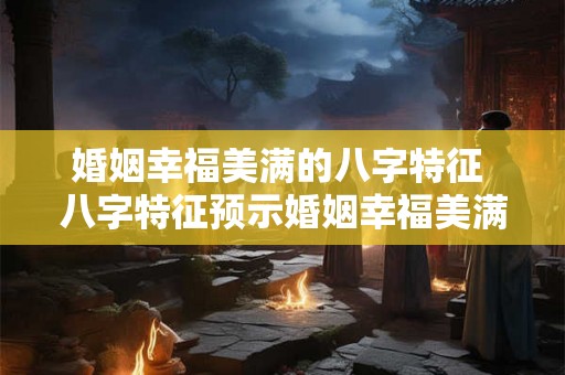 婚姻幸福美满的八字特征 八字特征预示婚姻幸福美满