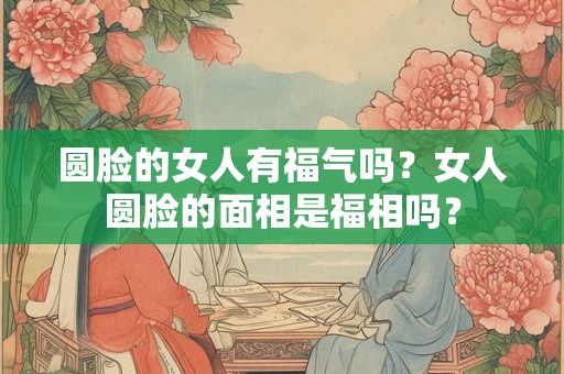 圆脸的女人有福气吗？女人圆脸的面相是福相吗？