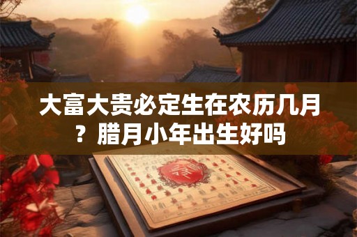 大富大贵必定生在农历几月？腊月小年出生好吗