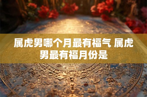 属虎男哪个月最有福气 属虎男最有福月份是