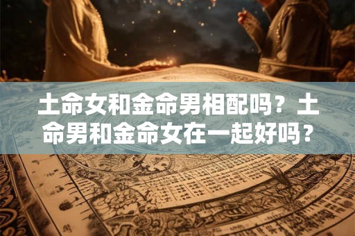 土命女和金命男相配吗?土命男和金命女在一起好吗? 土命女和金命男相配吗?土命男和金命女在一起好吗?