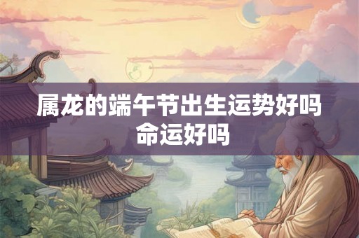 属龙的端午节出生运势好吗 命运好吗