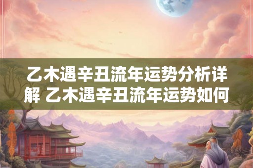 乙木遇辛丑流年运势分析详解 乙木遇辛丑流年运势如何15字