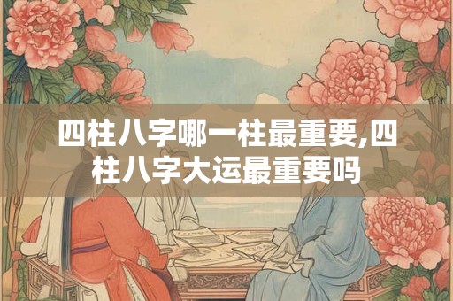 四柱八字哪一柱最重要,四柱八字大运最重要吗