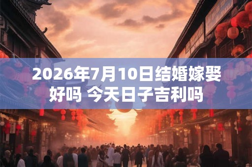 2026年7月10日结婚嫁娶好吗 今天日子吉利吗