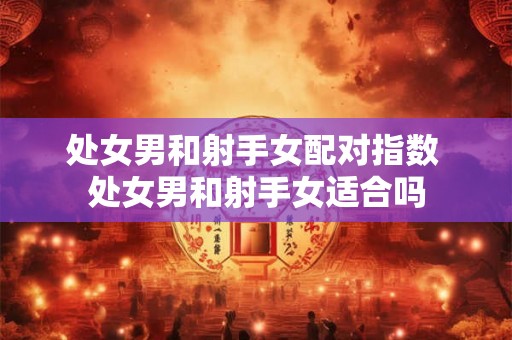 处女男和射手女配对指数 处女男和射手女适合吗 处女男和射手女配对指数 处女男和射手女适合吗
