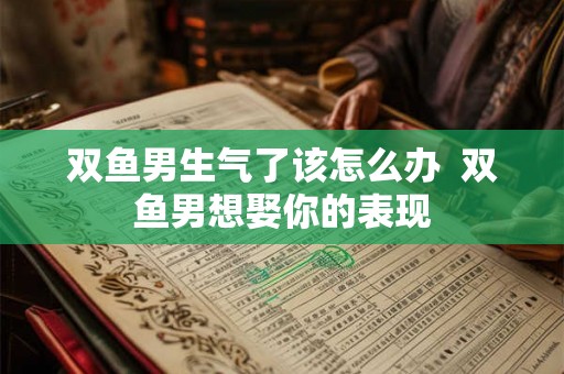 双鱼男生气了该怎么办 双鱼男想娶你的表现 双鱼男生气了该怎么办 双鱼男想娶你的表现