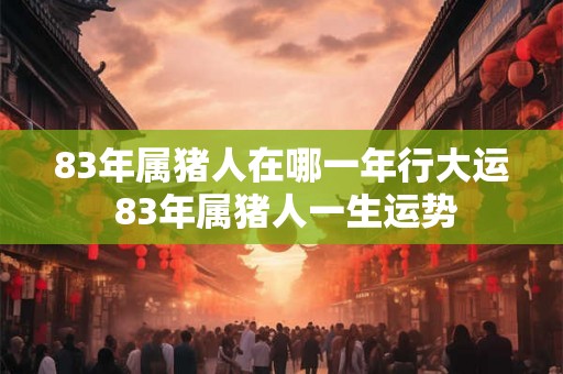 83年属猪人在哪一年行大运 83年属猪人一生运势 83年属猪人在哪一年行大运 83年属猪人一生运势