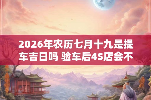 2026年农历七月十九是提车吉日吗 验车后4S店会不会给调换车
