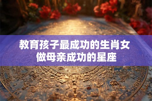 教育孩子最成功的生肖女 做母亲成功的星座 教育孩子最成功的生肖女 做母亲成功的星座