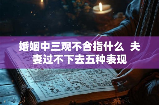 婚姻中三观不合指什么 夫妻过不下去五种表现 婚姻中三观不合指什么 夫妻过不下去五种表现