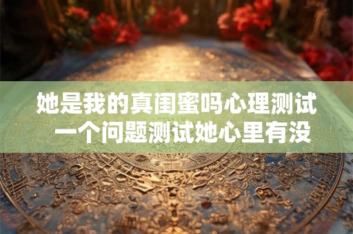她是我的真闺蜜吗心理测试 一个问题测试她心里有没有你 她是我的真闺蜜吗心理测试 一个问题测试她心里有没有你