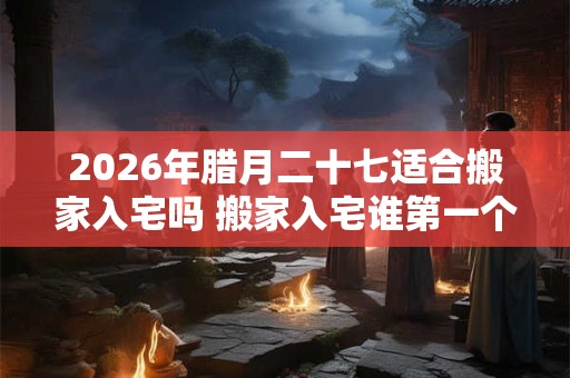 2026年腊月二十七适合搬家入宅吗 搬家入宅谁第一个进门