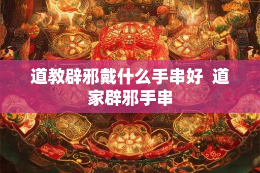 道教辟邪戴什么手串好  道家辟邪手串