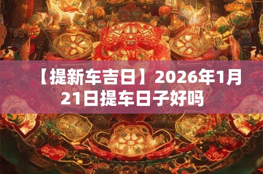 【提新车吉日】2026年1月21日提车日子好吗