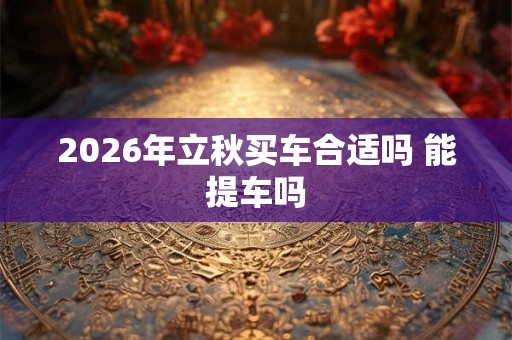 2026年立秋买车合适吗 能提车吗
