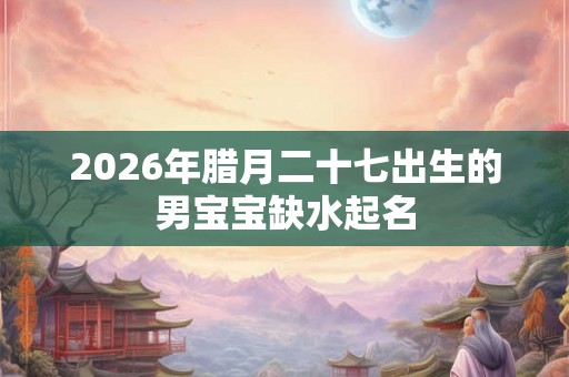 2026年腊月二十七出生的男宝宝缺水起名