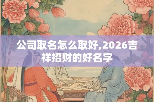 公司取名怎么取好,2026吉祥招财的好名字