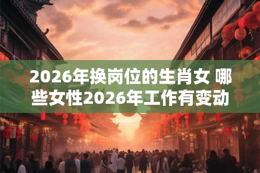 2026年换岗位的生肖女 哪些女性2026年工作有变动