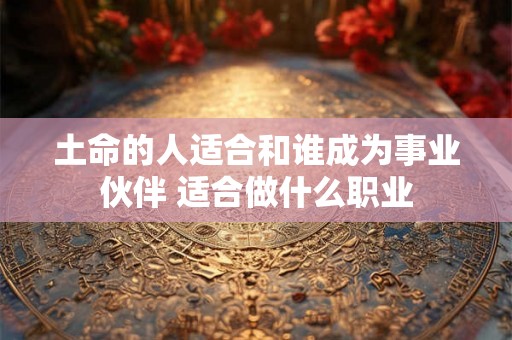 土命的人适合和谁成为事业伙伴 适合做什么职业 土命的人适合和谁成为事业伙伴 适合做什么职业