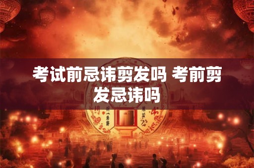 考试前忌讳剪发吗 考前剪发忌讳吗