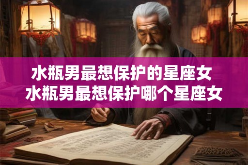水瓶男最想保护的星座女 水瓶男最想保护哪个星座女 水瓶男最想保护的星座女 水瓶男最想保护哪个星座女
