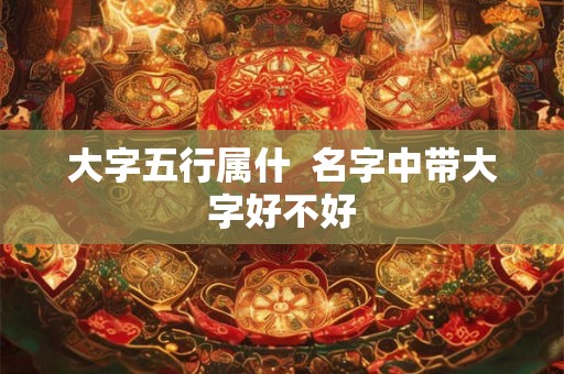 大字五行属什  名字中带大字好不好