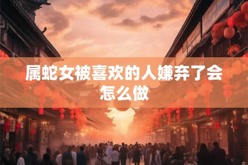 属蛇女被喜欢的人嫌弃了会怎么做
