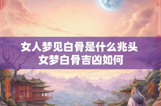 女人梦见白骨是什么兆头 女梦白骨吉凶如何 女人梦见白骨是什么兆头 女梦白骨吉凶如何