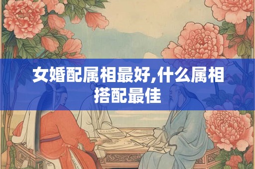 女婚配属相最好,什么属相搭配最佳 女婚配属相最好,什么属相搭配最佳