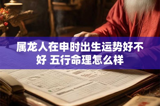 属龙人在申时出生运势好不好 五行命理怎么样 属龙人在申时出生运势好不好 五行命理怎么样