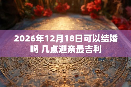 2026年12月18日可以结婚吗 几点迎亲最吉利