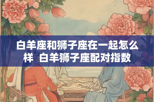 白羊座和狮子座在一起怎么样  白羊狮子座配对指数