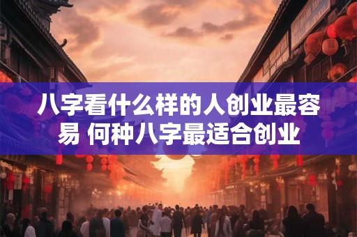 八字看什么样的人创业最容易 何种八字最适合创业