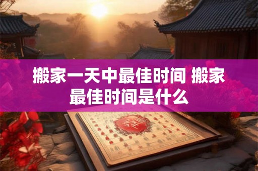 搬家一天中最佳时间 搬家最佳时间是什么