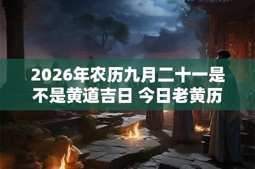 2026年农历九月二十一是不是黄道吉日 今日老黄历如何