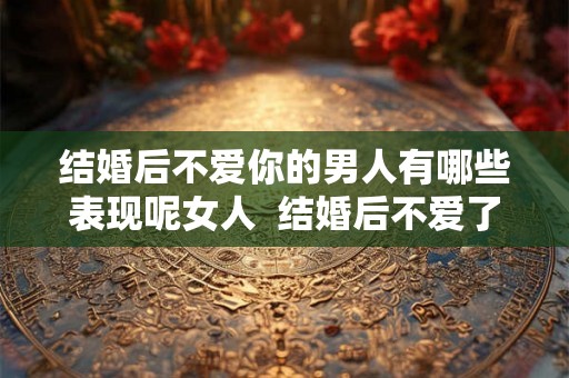 结婚后不爱你的男人有哪些表现呢女人  结婚后不爱了是什么感觉