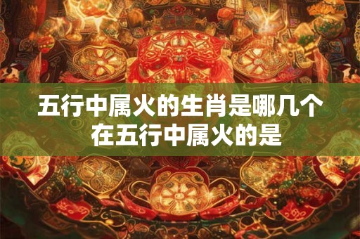 五行中属火的生肖是哪几个  在五行中属火的是