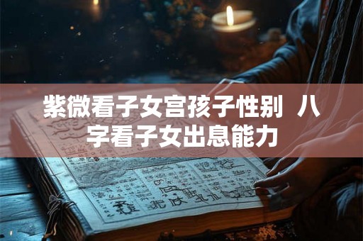 紫微看子女宫孩子性别 八字看子女出息能力 紫微看子女宫孩子性别 八字看子女出息能力