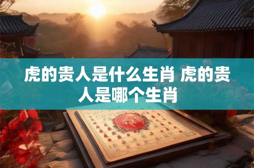 虎的贵人是什么生肖 虎的贵人是哪个生肖