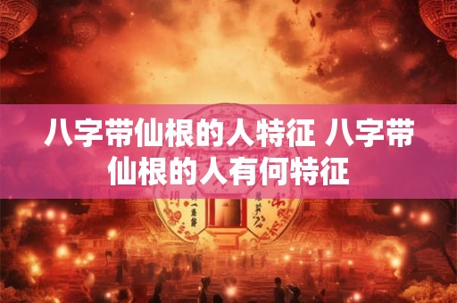 八字带仙根的人特征 八字带仙根的人有何特征
