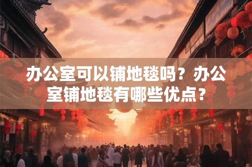 办公室可以铺地毯吗？办公室铺地毯有哪些优点？