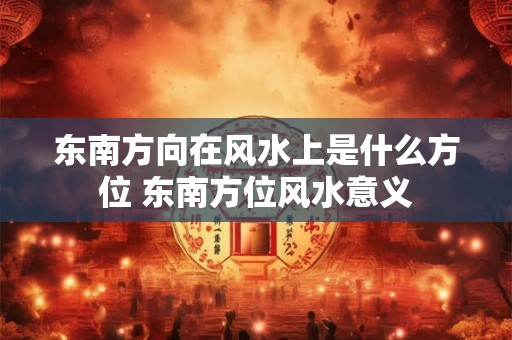 东南方向在风水上是什么方位 东南方位风水意义 东南方向在风水上是什么方位 东南方位风水意义