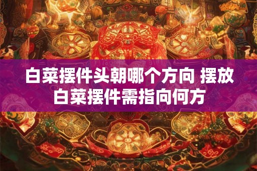 白菜摆件头朝哪个方向 摆放白菜摆件需指向何方 白菜摆件头朝哪个方向 摆放白菜摆件需指向何方