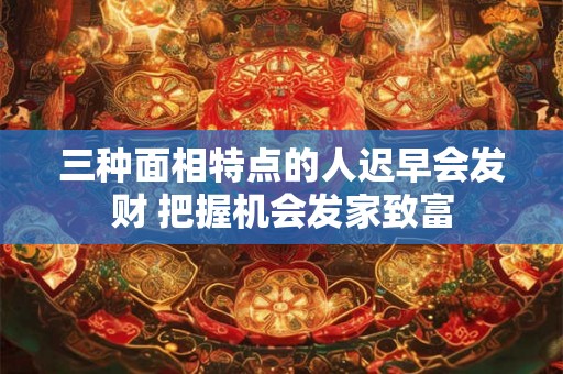 三种面相特点的人迟早会发财 把握机会发家致富