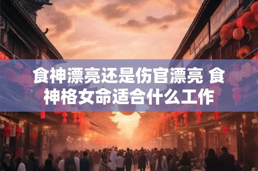 食神漂亮还是伤官漂亮 食神格女命适合什么工作