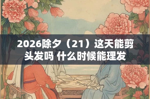 2026除夕（21）这天能剪头发吗 什么时候能理发
