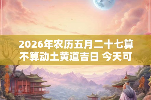 2026年农历五月二十七算不算动土黄道吉日 今天可以盖房吗