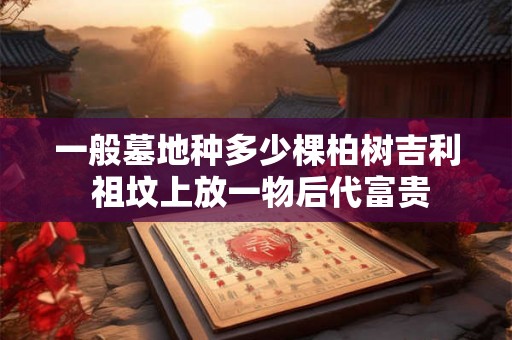 一般墓地种多少棵柏树吉利 祖坟上放一物后代富贵 一般墓地种多少棵柏树吉利 祖坟上放一物后代富贵